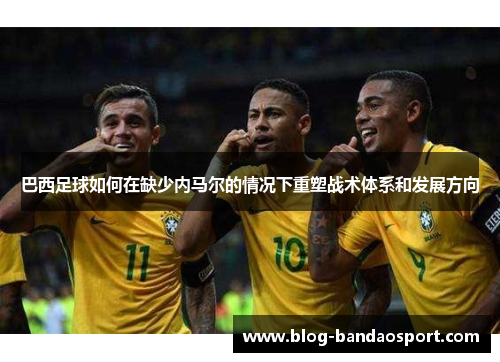 巴西足球如何在缺少内马尔的情况下重塑战术体系和发展方向