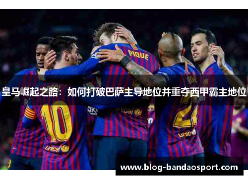 皇马崛起之路：如何打破巴萨主导地位并重夺西甲霸主地位