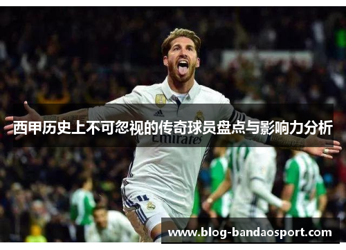 西甲历史上不可忽视的传奇球员盘点与影响力分析