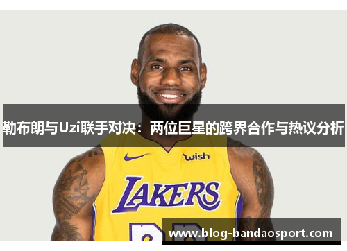 勒布朗与Uzi联手对决：两位巨星的跨界合作与热议分析