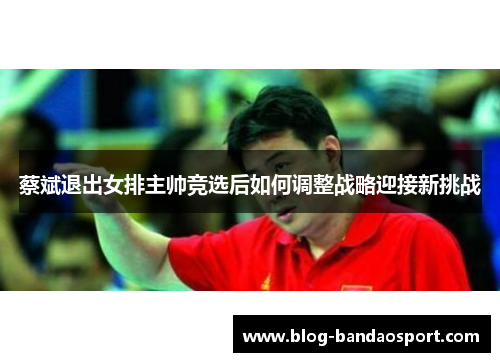 蔡斌退出女排主帅竞选后如何调整战略迎接新挑战