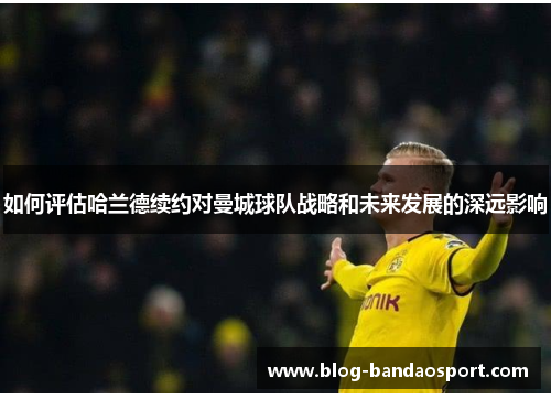 如何评估哈兰德续约对曼城球队战略和未来发展的深远影响