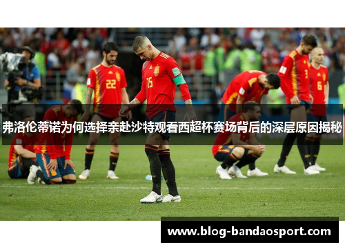 弗洛伦蒂诺为何选择亲赴沙特观看西超杯赛场背后的深层原因揭秘