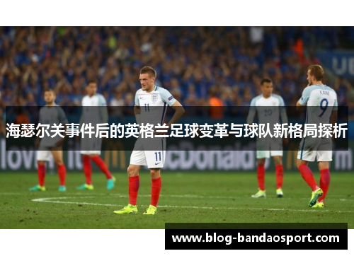 海瑟尔关事件后的英格兰足球变革与球队新格局探析 海瑟尔关事件后的英格兰足球变革与球队新格局探析