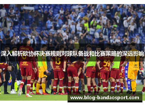 深入解析欧协杯决赛规则对球队备战和比赛策略的深远影响